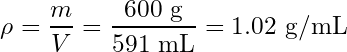 \begin{equation*} \rho = \frac{m}{V} = \frac{600\text{ g}}{591\text{ mL}} = 1.02\text{ g/mL}\end{equation*}