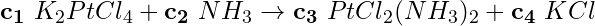 \begin{equation*} \mathbf{c_1}\ K_2PtCl_4 + \mathbf{c_2}\ NH_3 \rightarrow \mathbf{c_3}\ PtCl_2(NH_3)_2 + \mathbf{c_4}\ KCl \end{equation*}